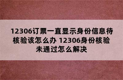 12306订票一直显示身份信息待核验该怎么办 12306身份核验未通过怎么解决